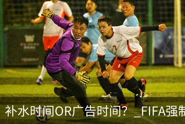 补水时间OR广告时间？ FIFA强制设置补水时间遭多方质疑
